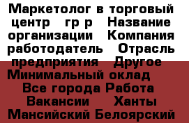 Маркетолог в торговый центр – гр/р › Название организации ­ Компания-работодатель › Отрасль предприятия ­ Другое › Минимальный оклад ­ 1 - Все города Работа » Вакансии   . Ханты-Мансийский,Белоярский г.